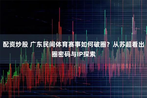 配资炒股 广东民间体育赛事如何破圈？从苏超看出圈密码与IP探索