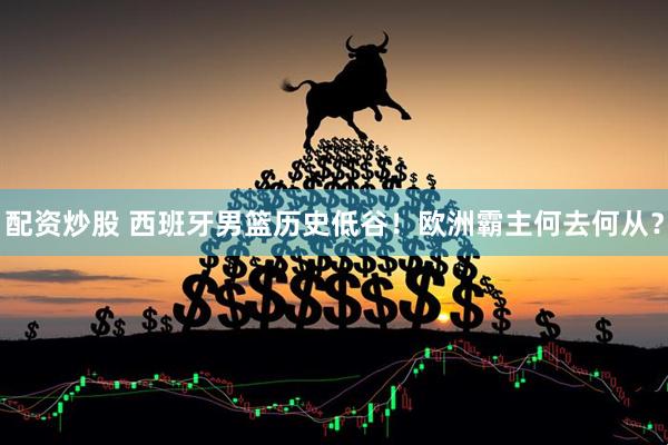 配资炒股 西班牙男篮历史低谷！欧洲霸主何去何从？