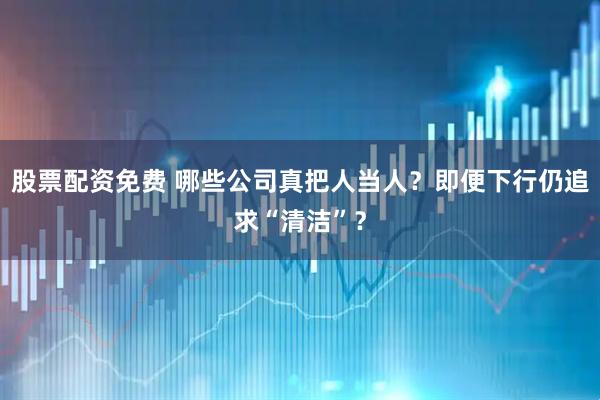股票配资免费 哪些公司真把人当人？即便下行仍追求“清洁”？