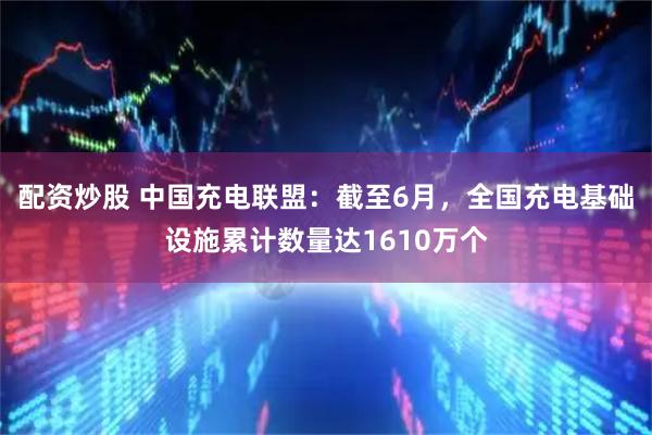 配资炒股 中国充电联盟：截至6月，全国充电基础设施累计数量达1610万个