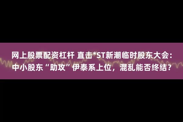 网上股票配资杠杆 直击*ST新潮临时股东大会：中小股东“助攻”伊泰系上位，混乱能否终结？