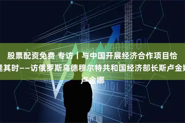 股票配资免费 专访丨与中国开展经济合作项目恰逢其时——访俄罗斯乌德穆尔特共和国经济部长斯卢金娜