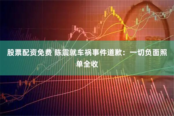股票配资免费 陈震就车祸事件道歉：一切负面照单全收