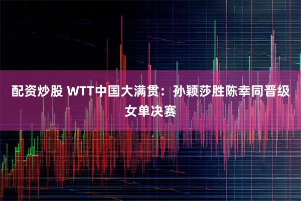 配资炒股 WTT中国大满贯：孙颖莎胜陈幸同晋级女单决赛