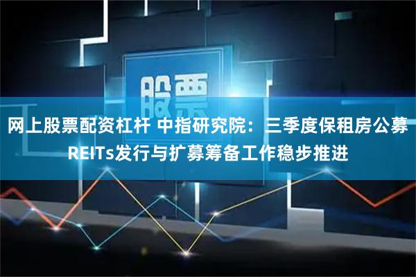 网上股票配资杠杆 中指研究院：三季度保租房公募REITs发行与扩募筹备工作稳步推进