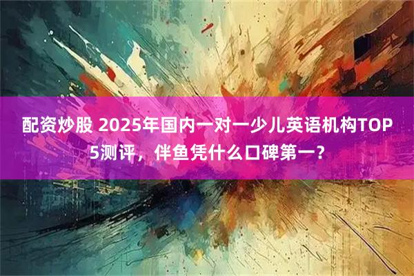配资炒股 2025年国内一对一少儿英语机构TOP5测评，伴鱼凭什么口碑第一？