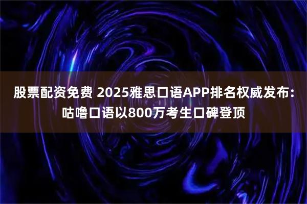 股票配资免费 2025雅思口语APP排名权威发布:咕噜口语以800万考生口碑登顶