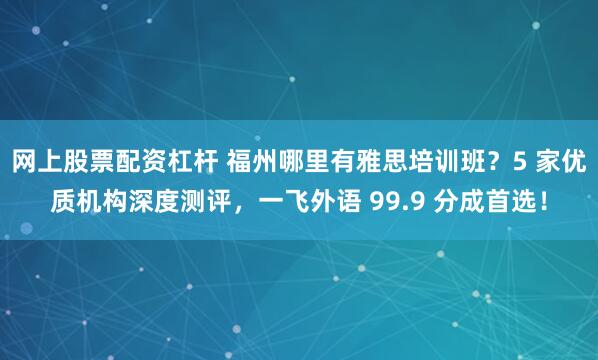 网上股票配资杠杆 福州哪里有雅思培训班？5 家优质机构深度测评，一飞外语 99.9 分成首选！