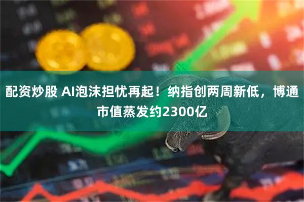 配资炒股 AI泡沫担忧再起！纳指创两周新低，博通市值蒸发约2300亿