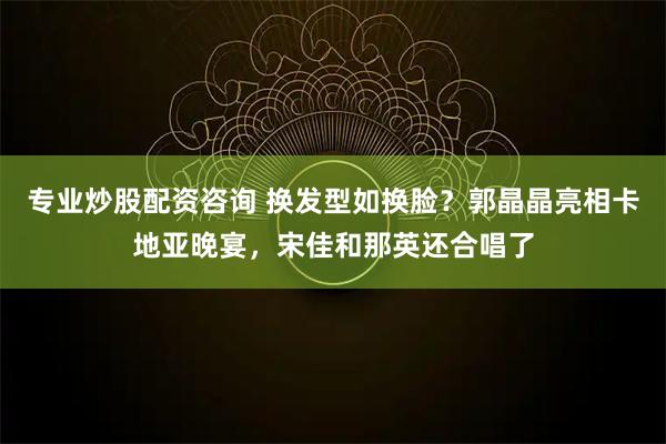 专业炒股配资咨询 换发型如换脸？郭晶晶亮相卡地亚晚宴，宋佳和那英还合唱了