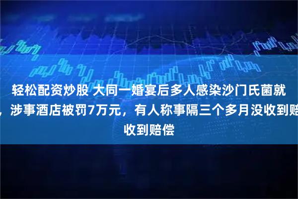 轻松配资炒股 大同一婚宴后多人感染沙门氏菌就医，涉事酒店被罚7万元，有人称事隔三个多月没收到赔偿