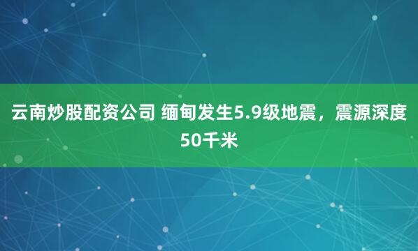 云南炒股配资公司 缅甸发生5.9级地震，震源深度50千米