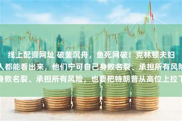 线上配资网址 破釜沉舟，鱼死网破！克林顿夫妇这阵子是铁了心，明眼人都能看出来，他们宁可自己身败名裂、承担所有风险，也要把特朗普从高位上拉下来