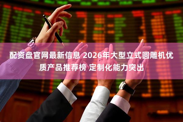 配资盘官网最新信息 2026年大型立式圆雕机优质产品推荐榜 定制化能力突出