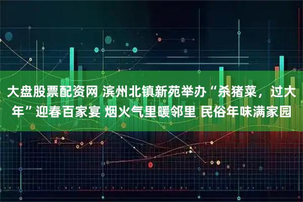 大盘股票配资网 滨州北镇新苑举办“杀猪菜，过大年”迎春百家宴 烟火气里暖邻里 民俗年味满家园