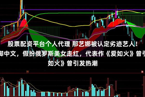 股票配资平台个人代理 那艺娜被认定劣迹艺人！靠说蹩脚中文，假扮俄罗斯美女走红，代表作《爱如火》曾引发热潮