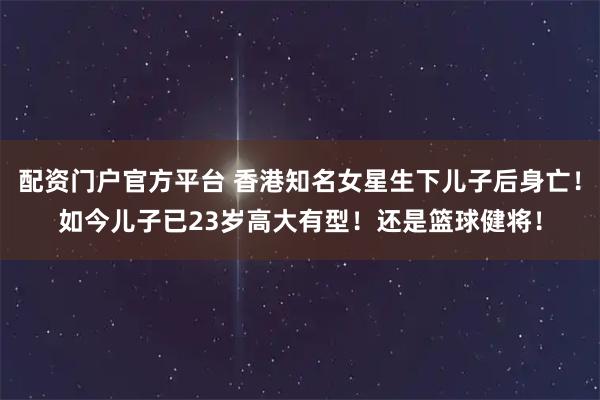 配资门户官方平台 香港知名女星生下儿子后身亡！如今儿子已23岁高大有型！还是篮球健将！
