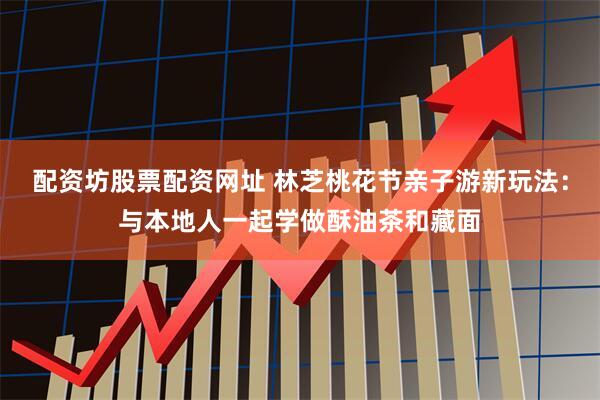 配资坊股票配资网址 林芝桃花节亲子游新玩法：与本地人一起学做酥油茶和藏面