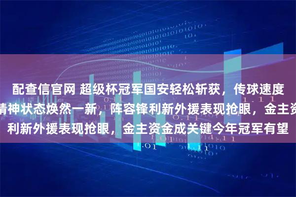 配查信官网 超级杯冠军国安轻松斩获，传球速度提升、主力体重下降、精神状态焕然一新，阵容锋利新外援表现抢眼，金主资金成关键今年冠军有望