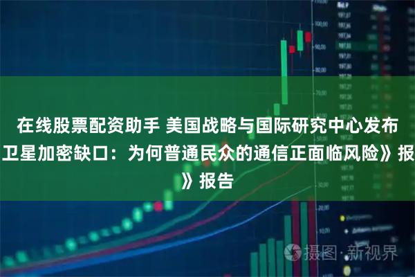 在线股票配资助手 美国战略与国际研究中心发布《卫星加密缺口：为何普通民众的通信正面临风险》报告