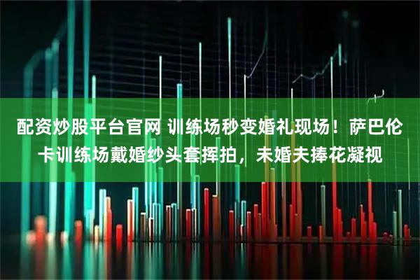 配资炒股平台官网 训练场秒变婚礼现场！萨巴伦卡训练场戴婚纱头套挥拍，未婚夫捧花凝视