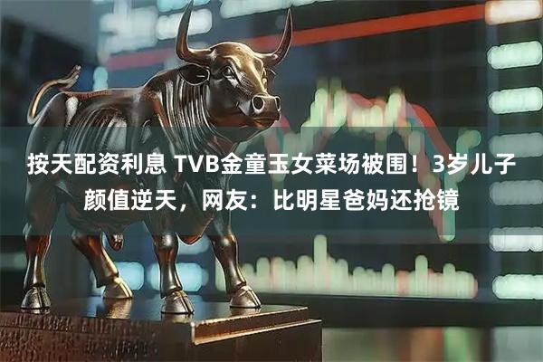按天配资利息 TVB金童玉女菜场被围！3岁儿子颜值逆天，网友：比明星爸妈还抢镜