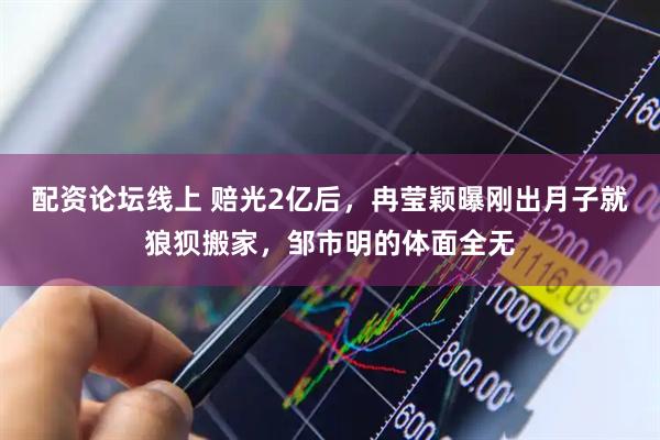 配资论坛线上 赔光2亿后，冉莹颖曝刚出月子就狼狈搬家，邹市明的体面全无