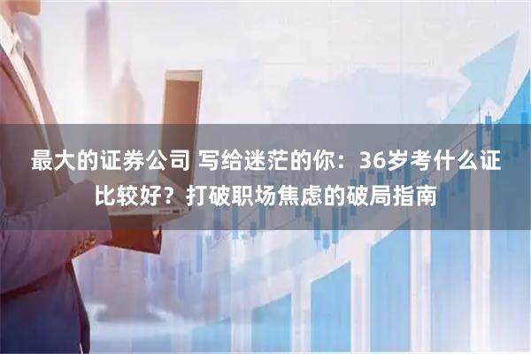 最大的证券公司 写给迷茫的你：36岁考什么证比较好？打破职场焦虑的破局指南
