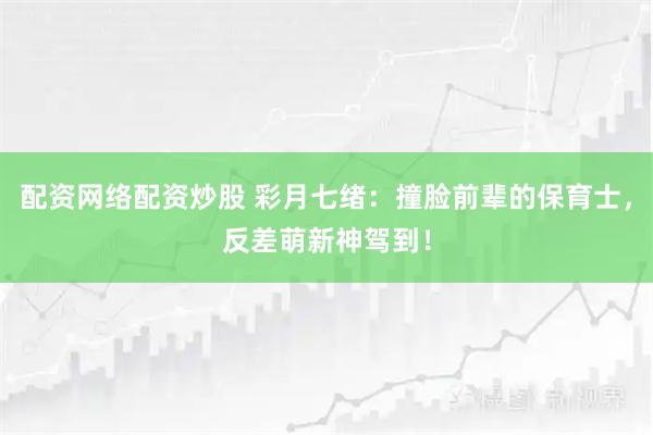 配资网络配资炒股 彩月七绪：撞脸前辈的保育士，反差萌新神驾到！