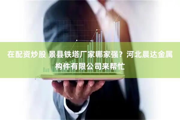 在配资炒股 景县铁塔厂家哪家强？河北晨达金属构件有限公司来帮忙