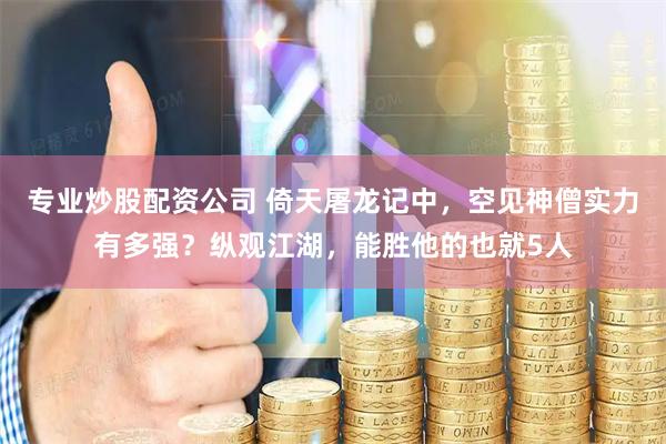 专业炒股配资公司 倚天屠龙记中，空见神僧实力有多强？纵观江湖，能胜他的也就5人