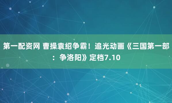 第一配资网 曹操袁绍争霸！追光动画《三国第一部：争洛阳》定档7.10