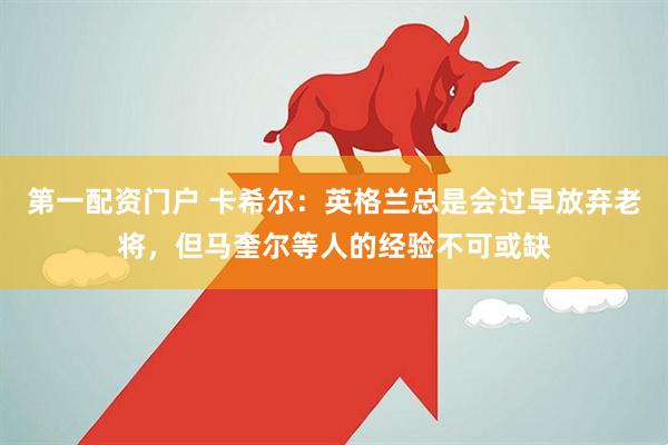 第一配资门户 卡希尔：英格兰总是会过早放弃老将，但马奎尔等人的经验不可或缺